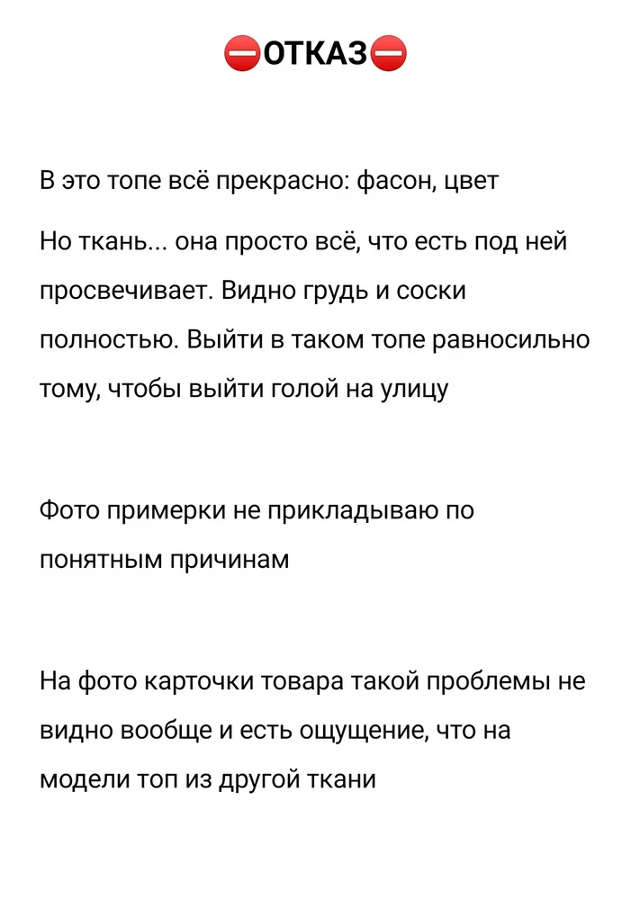 В это топе всё прекрасно: фасон, цвет
Но ткань... она просто всё, что есть под ней просвечивает. Видно грудь и соски полностью. Выйти в таком топе равносильно тому, чтобы выйти голой на улицу

Фото примерки не прикладываю по понятным причинам

На фото карточки товара такой проблемы не видно вообще и есть ощущение, что на модели топ из другой ткани

От товара отказалась