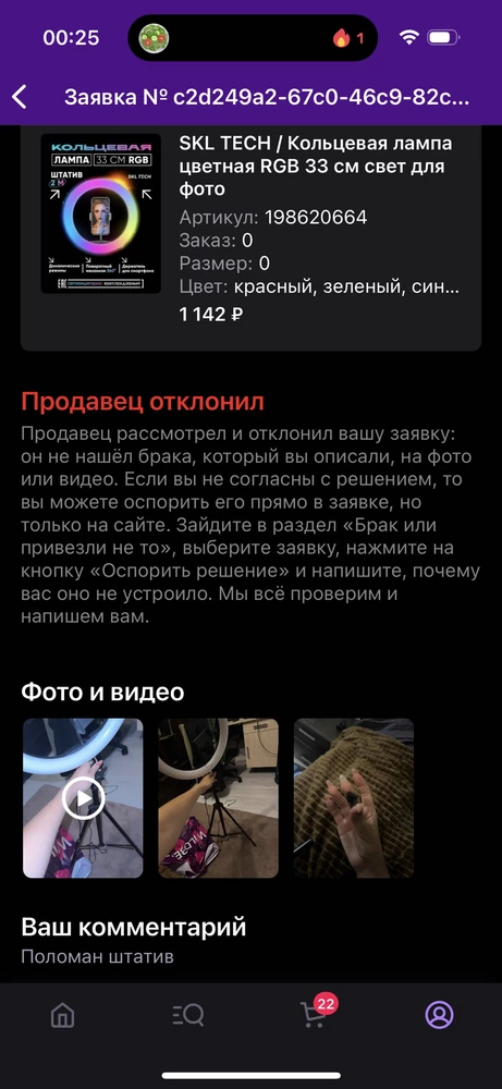 Поломан штатив, отклонили заявку.
Просматривали 2 дня.
Непритяно. Буду добиваться возврата. Хочу получить деньги обратно, либо товар в надлежащем состоянии. Мне ваш на соплях держащий  штатив красок в жизни не прибавил. Вся констуркция рушится и видео, запланираванные на эту лампу, к сожалению, не отсняты. Если доверяете доставку вайлдберису, то должны понимать, что в гнездышке с мягкой подушкой ваш товар вести не будут, так будьте добры упаковывать продукцию качественно, а не так, чтобы люди потом возвраты делали, а вы их отклоняли