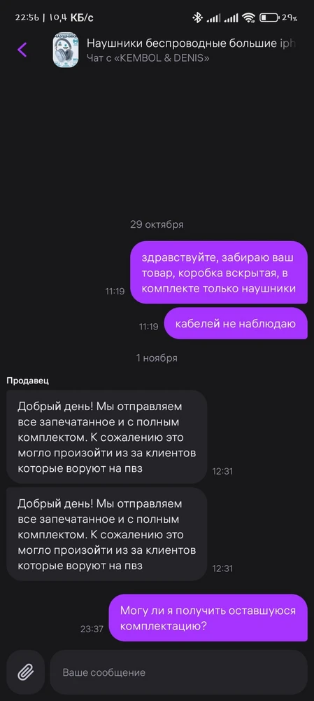 Комплектация описанию не соответствует,
Сроки доставки в ПВЗ не соблюдены,
Служба обратной связи ужасная,
Продавца однозначно не рекомендую!!!


Купил наушники в подарок, при получении заметил отсутствие кабеля зарядки и кабеля для проводного подключения, сразу же написал продавцу, однако ближайшее 3 дня он видимо спал, ответил только на 4 день, пришлось докупать в ритейлах остальное (потратить ещё около 250-300 рублей).